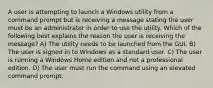 A user is attempting to launch a Windows utility from a command prompt but is receiving a message stating the user must be an administrator in order to use the utility. Which of the following best explains the reason the user is receiving the message? A) The utility needs to be launched from the GUI. B) The user is signed in to Windows as a standard user. C) The user is running a Windows Home edition and not a professional edition. D) The user must run the command using an elevated command prompt.