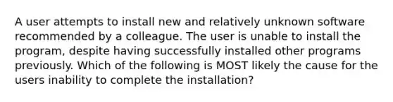 A user attempts to install new and relatively unknown software recommended by a colleague. The user is unable to install the program, despite having successfully installed other programs previously. Which of the following is MOST likely the cause for the users inability to complete the installation?