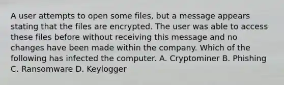 A user attempts to open some files, but a message appears stating that the files are encrypted. The user was able to access these files before without receiving this message and no changes have been made within the company. Which of the following has infected the computer. A. Cryptominer B. Phishing C. Ransomware D. Keylogger