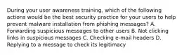 During your user awareness training, which of the following actions would be the best security practice for your users to help prevent malware installation from phishing messages? A. Forwarding suspicious messages to other users B. Not clicking links in suspicious messages C. Checking e-mail headers D. Replying to a message to check its legitimacy