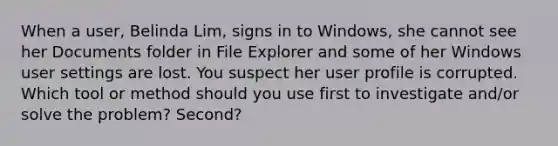 When a user, Belinda Lim, signs in to Windows, she cannot see her Documents folder in File Explorer and some of her Windows user settings are lost. You suspect her user profile is corrupted. Which tool or method should you use first to investigate and/or solve the problem? Second?