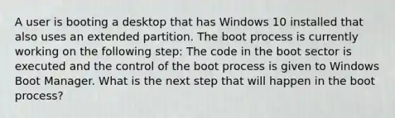 A user is booting a desktop that has Windows 10 installed that also uses an extended partition. The boot process is currently working on the following step: The code in the boot sector is executed and the control of the boot process is given to Windows Boot Manager. What is the next step that will happen in the boot process?