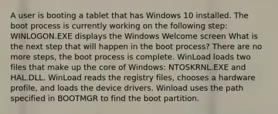 A user is booting a tablet that has Windows 10 installed. The boot process is currently working on the following step: WINLOGON.EXE displays the Windows Welcome screen What is the next step that will happen in the boot process? There are no more steps, the boot process is complete. WinLoad loads two files that make up the core of Windows: NTOSKRNL.EXE and HAL.DLL. WinLoad reads the registry files, chooses a hardware profile, and loads the device drivers. Winload uses the path specified in BOOTMGR to find the boot partition.