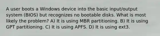 A user boots a Windows device into the basic input/output system (BIOS) but recognizes no bootable disks. What is most likely the problem? A) It is using MBR partitioning. B) It is using GPT partitioning. C) It is using APFS. D) It is using ext3.