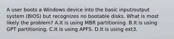 A user boots a Windows device into the basic input/output system (BIOS) but recognizes no bootable disks. What is most likely the problem? A.It is using MBR partitioning. B.It is using GPT partitioning. C.It is using APFS. D.It is using ext3.