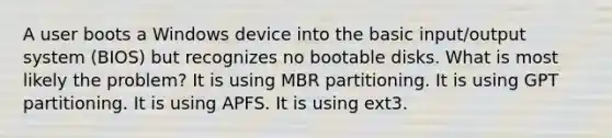 A user boots a Windows device into the basic input/output system (BIOS) but recognizes no bootable disks. What is most likely the problem? It is using MBR partitioning. It is using GPT partitioning. It is using APFS. It is using ext3.