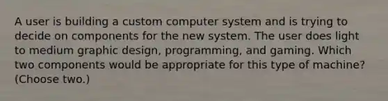 A user is building a custom computer system and is trying to decide on components for the new system. The user does light to medium graphic design, programming, and gaming. Which two components would be appropriate for this type of machine? (Choose two.)