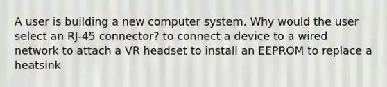 A user is building a new computer system. Why would the user select an RJ-45 connector? to connect a device to a wired network to attach a VR headset to install an EEPROM to replace a heatsink