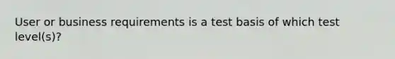 User or business requirements is a test basis of which test level(s)?