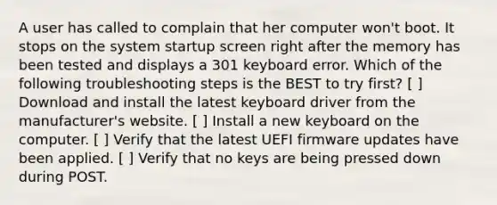 A user has called to complain that her computer won't boot. It stops on the system startup screen right after the memory has been tested and displays a 301 keyboard error. Which of the following troubleshooting steps is the BEST to try first? [ ] Download and install the latest keyboard driver from the manufacturer's website. [ ] Install a new keyboard on the computer. [ ] Verify that the latest UEFI firmware updates have been applied. [ ] Verify that no keys are being pressed down during POST.