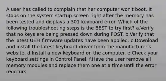 A user has called to complain that her computer won't boot. It stops on the system startup screen right after the memory has been tested and displays a 301 keyboard error. Which of the following troubleshooting steps is the BEST to try first? a.Verify that no keys are being pressed down during POST. b.Verify that the latest UEFI firmware updates have been applied. c.Download and install the latest keyboard driver from the manufacturer's website. d.Install a new keyboard on the computer. e.Check your keyboard settings in Control Panel. f.Have the user remove all memory modules and replace them one at a time until the error reoccurs.