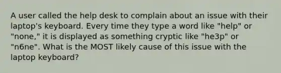 A user called the help desk to complain about an issue with their laptop's keyboard. Every time they type a word like "help" or "none," it is displayed as something cryptic like "he3p" or "n6ne". What is the MOST likely cause of this issue with the laptop keyboard?