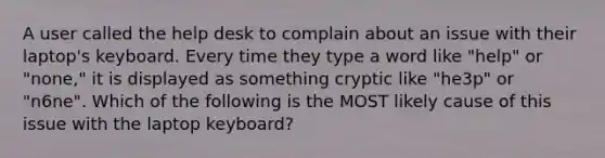 A user called the help desk to complain about an issue with their laptop's keyboard. Every time they type a word like "help" or "none," it is displayed as something cryptic like "he3p" or "n6ne". Which of the following is the MOST likely cause of this issue with the laptop keyboard?