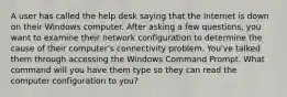 A user has called the help desk saying that the Internet is down on their Windows computer. After asking a few questions, you want to examine their network configuration to determine the cause of their computer's connectivity problem. You've talked them through accessing the Windows Command Prompt. What command will you have them type so they can read the computer configuration to you?