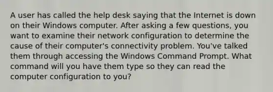 A user has called the help desk saying that the Internet is down on their Windows computer. After asking a few questions, you want to examine their network configuration to determine the cause of their computer's connectivity problem. You've talked them through accessing the Windows Command Prompt. What command will you have them type so they can read the computer configuration to you?