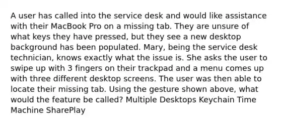 A user has called into the service desk and would like assistance with their MacBook Pro on a missing tab. They are unsure of what keys they have pressed, but they see a new desktop background has been populated. Mary, being the service desk technician, knows exactly what the issue is. She asks the user to swipe up with 3 fingers on their trackpad and a menu comes up with three different desktop screens. The user was then able to locate their missing tab. Using the gesture shown above, what would the feature be called? Multiple Desktops Keychain Time Machine SharePlay