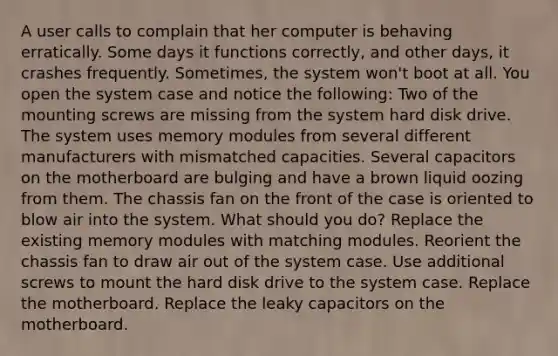 A user calls to complain that her computer is behaving erratically. Some days it functions correctly, and other days, it crashes frequently. Sometimes, the system won't boot at all. You open the system case and notice the following: Two of the mounting screws are missing from the system hard disk drive. The system uses memory modules from several different manufacturers with mismatched capacities. Several capacitors on the motherboard are bulging and have a brown liquid oozing from them. The chassis fan on the front of the case is oriented to blow air into the system. What should you do? Replace the existing memory modules with matching modules. Reorient the chassis fan to draw air out of the system case. Use additional screws to mount the hard disk drive to the system case. Replace the motherboard. Replace the leaky capacitors on the motherboard.