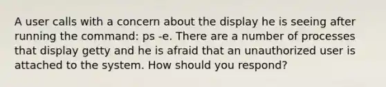 A user calls with a concern about the display he is seeing after running the command: ps -e. There are a number of processes that display getty and he is afraid that an unauthorized user is attached to the system. How should you respond?