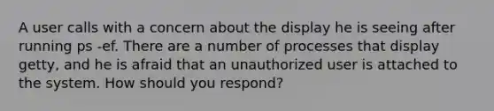 A user calls with a concern about the display he is seeing after running ps -ef. There are a number of processes that display getty, and he is afraid that an unauthorized user is attached to the system. How should you respond?