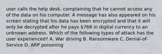 user calls the help desk, complaining that he cannot access any of the data on his computer. A message has also appeared on his screen stating that his data has been encrypted and that it will only be decrypted after he pays 768 in digital currency to an unknown address. Which of the following types of attack has the user experienced? A. War driving B. Ransomware C. Denial-of- Service D. ARP poisoning