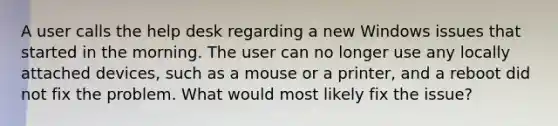 A user calls the help desk regarding a new Windows issues that started in the morning. The user can no longer use any locally attached devices, such as a mouse or a printer, and a reboot did not fix the problem. What would most likely fix the issue?