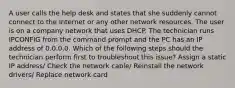 A user calls the help desk and states that she suddenly cannot connect to the Internet or any other network resources. The user is on a company network that uses DHCP. The technician runs IPCONFIG from the command prompt and the PC has an IP address of 0.0.0.0. Which of the following steps should the technician perform first to troubleshoot this issue? Assign a static IP address/ Check the network cable/ Reinstall the network drivers/ Replace network card