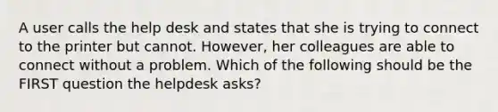 A user calls the help desk and states that she is trying to connect to the printer but cannot. However, her colleagues are able to connect without a problem. Which of the following should be the FIRST question the helpdesk asks?