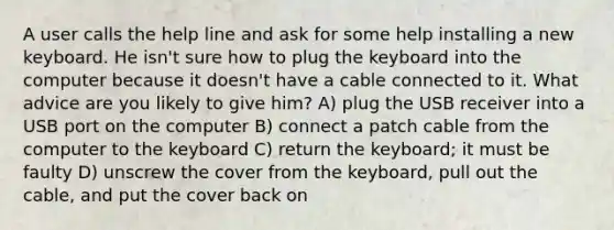 A user calls the help line and ask for some help installing a new keyboard. He isn't sure how to plug the keyboard into the computer because it doesn't have a cable connected to it. What advice are you likely to give him? A) plug the USB receiver into a USB port on the computer B) connect a patch cable from the computer to the keyboard C) return the keyboard; it must be faulty D) unscrew the cover from the keyboard, pull out the cable, and put the cover back on