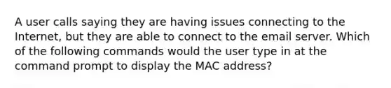 A user calls saying they are having issues connecting to the Internet, but they are able to connect to the email server. Which of the following commands would the user type in at the command prompt to display the MAC address?