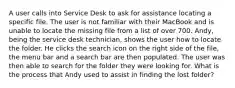 A user calls into Service Desk to ask for assistance locating a specific file. The user is not familiar with their MacBook and is unable to locate the missing file from a list of over 700. Andy, being the service desk technician, shows the user how to locate the folder. He clicks the search icon on the right side of the file, the menu bar and a search bar are then populated. The user was then able to search for the folder they were looking for. What is the process that Andy used to assist in finding the lost folder?