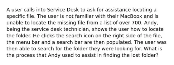 A user calls into Service Desk to ask for assistance locating a specific file. The user is not familiar with their MacBook and is unable to locate the missing file from a list of over 700. Andy, being the service desk technician, shows the user how to locate the folder. He clicks the search icon on the right side of the file, the menu bar and a search bar are then populated. The user was then able to search for the folder they were looking for. What is the process that Andy used to assist in finding the lost folder?