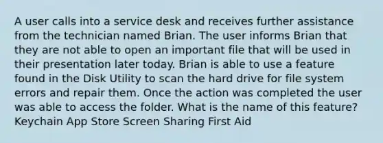 A user calls into a service desk and receives further assistance from the technician named Brian. The user informs Brian that they are not able to open an important file that will be used in their presentation later today. Brian is able to use a feature found in the Disk Utility to scan the hard drive for file system errors and repair them. Once the action was completed the user was able to access the folder. What is the name of this feature? Keychain App Store Screen Sharing First Aid