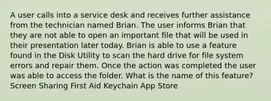 A user calls into a service desk and receives further assistance from the technician named Brian. The user informs Brian that they are not able to open an important file that will be used in their presentation later today. Brian is able to use a feature found in the Disk Utility to scan the hard drive for file system errors and repair them. Once the action was completed the user was able to access the folder. What is the name of this feature? Screen Sharing First Aid Keychain App Store