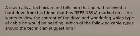 A user calls a technician and tells him that he had received a hard drive from his friend that has "IEEE 1394" marked on it. He wants to view the content of the drive and wondering which type of cable he would be needing. Which of the following cable types should the technician suggest him?