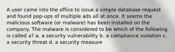 A user came into the office to issue a simple database request and found pop-ups of multiple ads all at once. It seems the malicious software (or malware) has been installed on the company. The malware is considered to be which of the following is called a? a. a security vulnerability b. a compliance violation c. a security threat d. a security measure