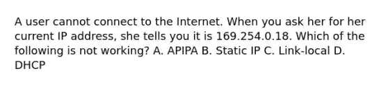 A user cannot connect to the Internet. When you ask her for her current IP address, she tells you it is 169.254.0.18. Which of the following is not working? A. APIPA B. Static IP C. Link-local D. DHCP