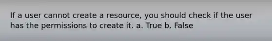 If a user cannot create a resource, you should check if the user has the permissions to create it. a. True b. False