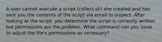 A user cannot execute a script (collect.sh) she created and has sent you the contents of the script via email to inspect. After looking at the script, you determine the script is correctly written but permissions are the problem. What command can you issue to adjust the file's permissions as necessary?