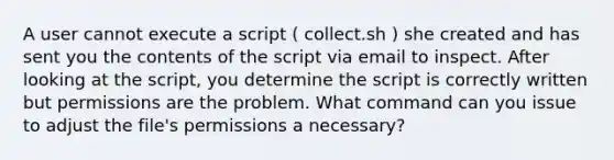 A user cannot execute a script ( collect.sh ) she created and has sent you the contents of the script via email to inspect. After looking at the script, you determine the script is correctly written but permissions are the problem. What command can you issue to adjust the file's permissions a necessary?