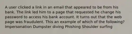 A user clicked a link in an email that appeared to be from his bank. The link led him to a page that requested he change his password to access his bank account. It turns out that the web page was fraudulent. This an example of which of the following? Impersonation Dumpster diving Phishing Shoulder surfing