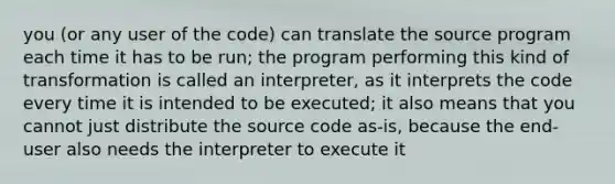 you (or any user of the code) can translate the source program each time it has to be run; the program performing this kind of transformation is called an interpreter, as it interprets the code every time it is intended to be executed; it also means that you cannot just distribute the source code as-is, because the end-user also needs the interpreter to execute it