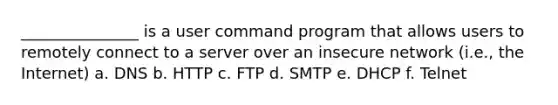 _______________ is a user command program that allows users to remotely connect to a server over an insecure network (i.e., the Internet) a. DNS b. HTTP c. FTP d. SMTP e. DHCP f. Telnet