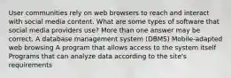 User communities rely on web browsers to reach and interact with social media content. What are some types of software that social media providers use? More than one answer may be correct. A database management system (DBMS) Mobile-adapted web browsing A program that allows access to the system itself Programs that can analyze data according to the site's requirements