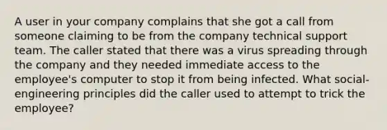 A user in your company complains that she got a call from someone claiming to be from the company technical support team. The caller stated that there was a virus spreading through the company and they needed immediate access to the employee's computer to stop it from being infected. What social-engineering principles did the caller used to attempt to trick the employee?