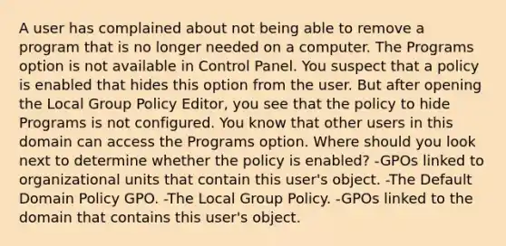 A user has complained about not being able to remove a program that is no longer needed on a computer. The Programs option is not available in Control Panel. You suspect that a policy is enabled that hides this option from the user. But after opening the Local Group Policy Editor, you see that the policy to hide Programs is not configured. You know that other users in this domain can access the Programs option. Where should you look next to determine whether the policy is enabled? -GPOs linked to organizational units that contain this user's object. -The Default Domain Policy GPO. -The Local Group Policy. -GPOs linked to the domain that contains this user's object.