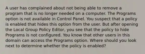 A user has complained about not being able to remove a program that is no longer needed on a computer. The Programs option is not available in Control Panel. You suspect that a policy is enabled that hides this option from the user. But after opening the Local Group Policy Editor, you see that the policy to hide Programs is not configured. You know that other users in this domain can access the Programs option. Where should you look next to determine whether the policy is enabled?