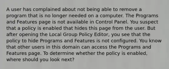 A user has complained about not being able to remove a program that is no longer needed on a computer. The Programs and Features page is not available in Control Panel. You suspect that a policy is enabled that hides this page from the user. But after opening the Local Group Policy Editor, you see that the policy to hide Programs and Features is not configured. You know that other users in this domain can access the Programs and Features page. To determine whether the policy is enabled, where should you look next?