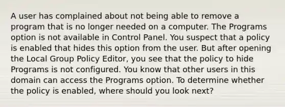 A user has complained about not being able to remove a program that is no longer needed on a computer. The Programs option is not available in Control Panel. You suspect that a policy is enabled that hides this option from the user. But after opening the Local Group Policy Editor, you see that the policy to hide Programs is not configured. You know that other users in this domain can access the Programs option. To determine whether the policy is enabled, where should you look next?