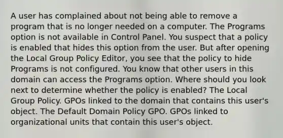 A user has complained about not being able to remove a program that is no longer needed on a computer. The Programs option is not available in Control Panel. You suspect that a policy is enabled that hides this option from the user. But after opening the Local Group Policy Editor, you see that the policy to hide Programs is not configured. You know that other users in this domain can access the Programs option. Where should you look next to determine whether the policy is enabled? The Local Group Policy. GPOs linked to the domain that contains this user's object. The Default Domain Policy GPO. GPOs linked to organizational units that contain this user's object.