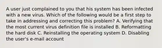 A user just complained to you that his system has been infected with a new virus. Which of the following would be a first step to take in addressing and correcting this problem? A. Verifying that the most current virus definition file is installed B. Reformatting the hard disk C. Reinstalling the operating system D. Disabling the user's e‑mail account